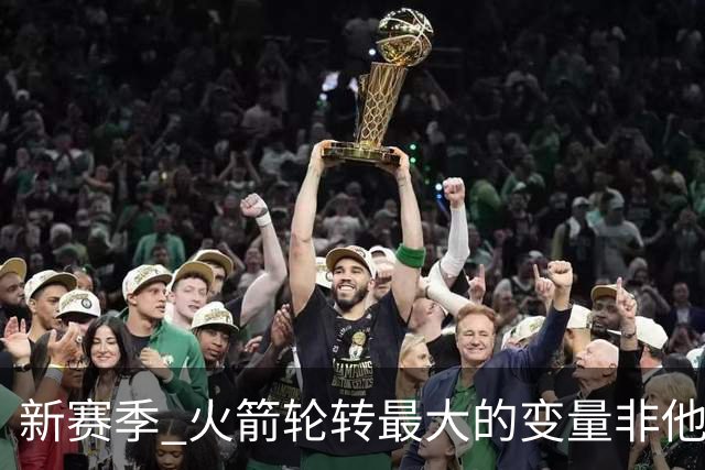 新赛季 火箭轮转最大的变量非他莫属 其优缺点非常极端